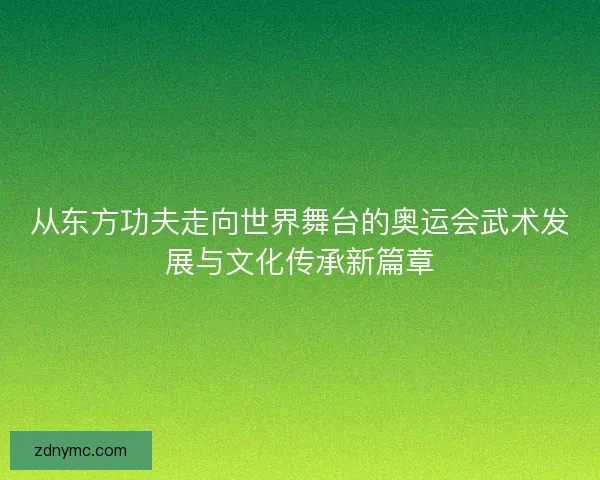 从东方功夫走向世界舞台的奥运会武术发展与文化传承新篇章