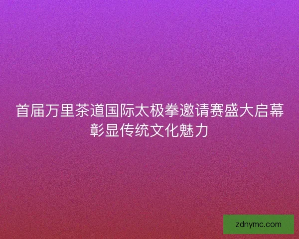 首届万里茶道国际太极拳邀请赛盛大启幕彰显传统文化魅力