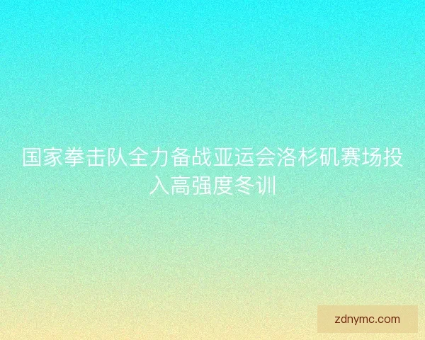 国家拳击队全力备战亚运会洛杉矶赛场投入高强度冬训